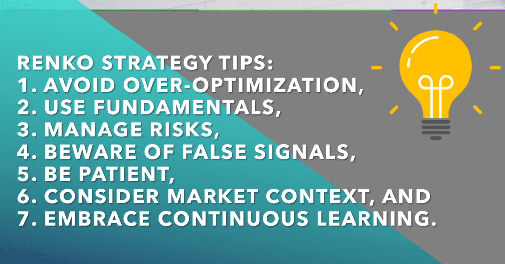 Renko Strategy Tips: 
1. Avoid over-optimization, 
2. use fundamentals, 
3. manage risks, 
4. beware of false signals, 
5. be patient, 
6. consider market context, and 
7. embrace continuous learning.