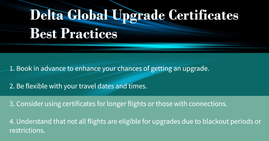best practices for using Delta Global Upgrade Certificates:

1. Book in advance to enhance your chances of getting an upgrade.
2. Be flexible with your travel dates and times.
3. Consider using certificates for longer flights or those with connections.
4. Understand that not all flights are eligible for upgrades due to blackout periods or restrictions.
5. Utilize the certificates strategically to maximize their value.
6. Keep in mind that Delta Global Upgrade Certificates offer a cost-effective way to enjoy a higher class of service.
7. Request upgrades at the time of booking or up to 24 hours before departure.
8. Be aware of the expiration date of your certificates (usually until the end of the elite year).
9. Know that you can earn Skymiles and MQMs for upgraded flights.
10. Familiarize yourself with Delta's <a href='https://thepricetrader.com/blog' target='_blank'></noscript>top</a> destinations for using the certificates.