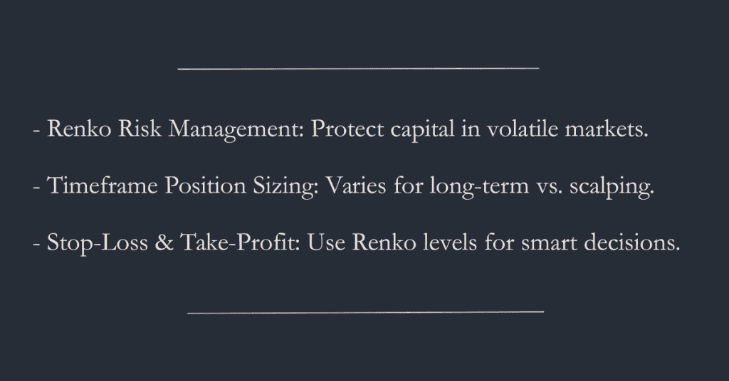 - Renko Risk Management: Protect capital in volatile markets. 

 - Timeframe Position Sizing: Varies for long-term vs. scalping. 

 - Stop-Loss & Take-Profit: Use Renko levels for smart decisions.