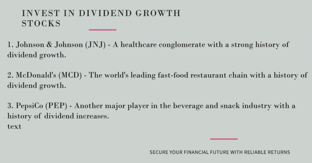Dividend growth stocks:

1. Johnson & Johnson (JNJ) - A healthcare conglomerate with a strong history of dividend growth.

2. McDonald's (MCD) - The world's leading fast-food restaurant chain with a history of dividend growth.

3. PepsiCo (PEP) - Another major player in the beverage and snack industry with a history of dividend increases.
