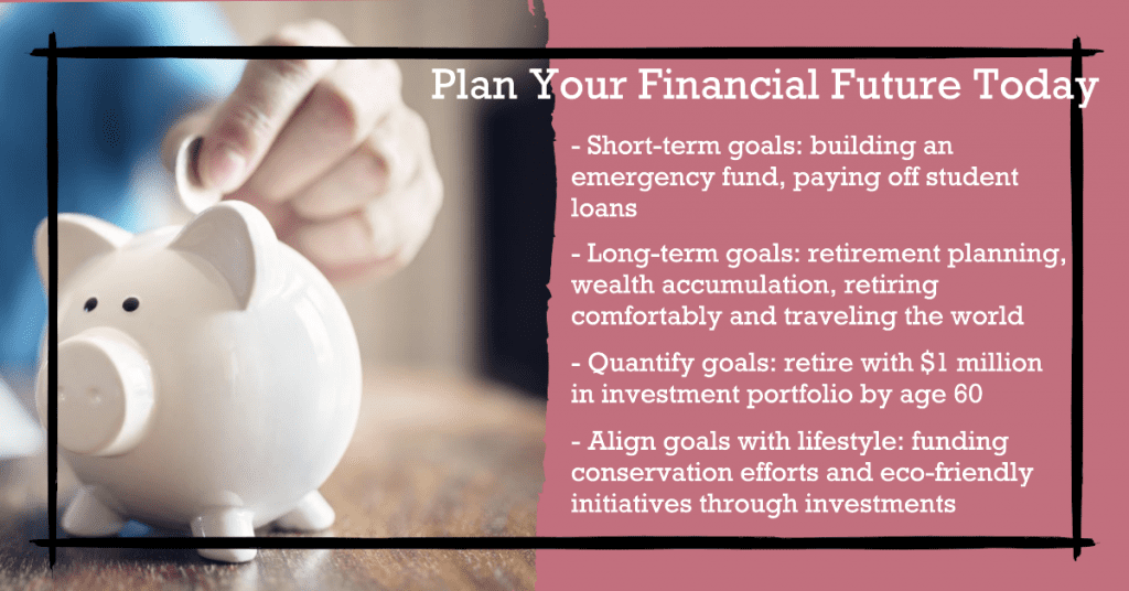 Plan Your Financial Future Today

- Short-term goals: building an emergency fund, paying off student loans
- Long-term goals: retirement planning, wealth accumulation, retiring comfortably and traveling the world
- Quantify goals: retire with $1 million in investment portfolio by age 60
- Align goals with lifestyle: funding conservation efforts and eco-friendly initiatives through investments