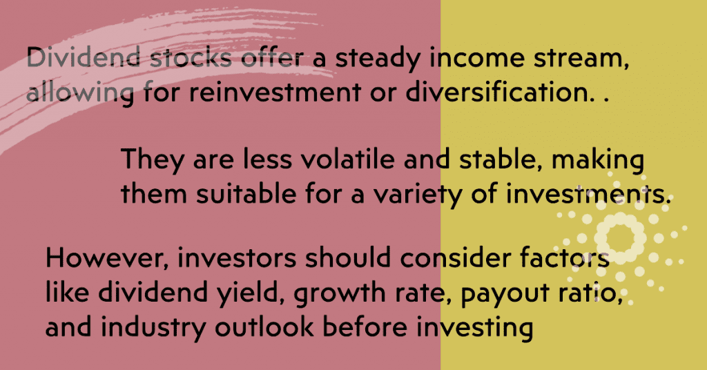 Dividend stocks offer a steady income stream, allowing for reinvestment or diversification. They are less volatile and stable, making them suitable for a variety of investments. However, investors should consider factors like dividend yield, growth rate, payout ratio, and industry outlook before investing.
