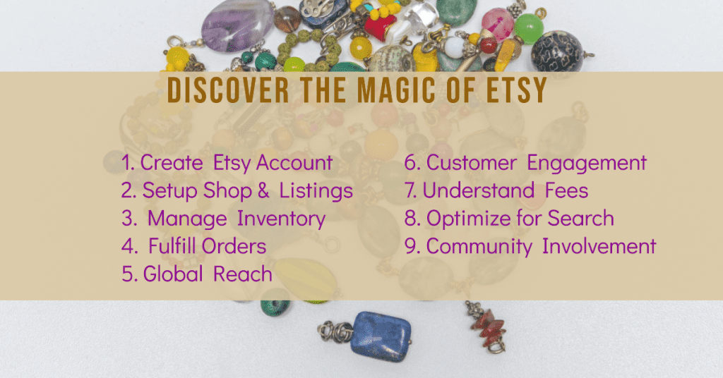 The Esty experience:

1. Create Etsy Account
2. Setup Shop & Listings
3. Manage Inventory
4. Fulfill Orders
5. Global Reach
6. Customer Engagement
7. Understand Fees
8. Optimize for Search
9. Community Involvement