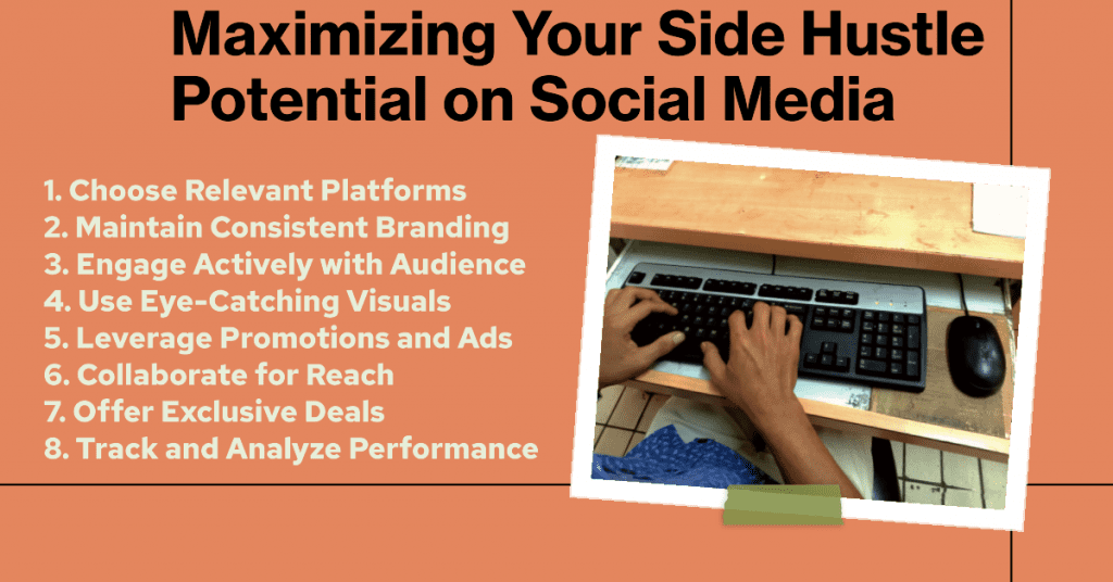 Maximizing Your Side Hustle Potential on Social Media:

1. Choose Relevant Platforms
2. Maintain Consistent Branding
3. Engage Actively with Audience
4. Use Eye-Catching Visuals
5. Leverage Promotions and Ads
6. Collaborate for Reach
7. Offer Exclusive Deals
8. Track and Analyze Performance