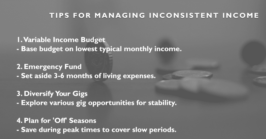 Managing the Inconsistent Flow of Income 🎶
1.  Variable Income Budget 
   - Base budget on lowest typical monthly income.

2.  Emergency Fund 
   - Set aside 3-6 months of living expenses.

3.  Diversify Your Gigs 
   - Explore various gig opportunities for stability.

4.  Plan for 'Off' Seasons 
   - Save during peak times to cover slow periods.