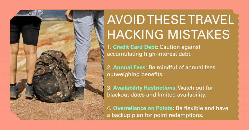 Pitfalls to Be Aware of in Travel Hacking
1. Credit Card Debt: Caution against accumulating high-interest debt.
   
2. Annual Fees: Be mindful of annual fees outweighing benefits.
   
3. Availability Restrictions: Watch out for blackout dates and limited availability.
   
4. Overreliance on Points: Be flexible and have a backup plan for point redemptions.
