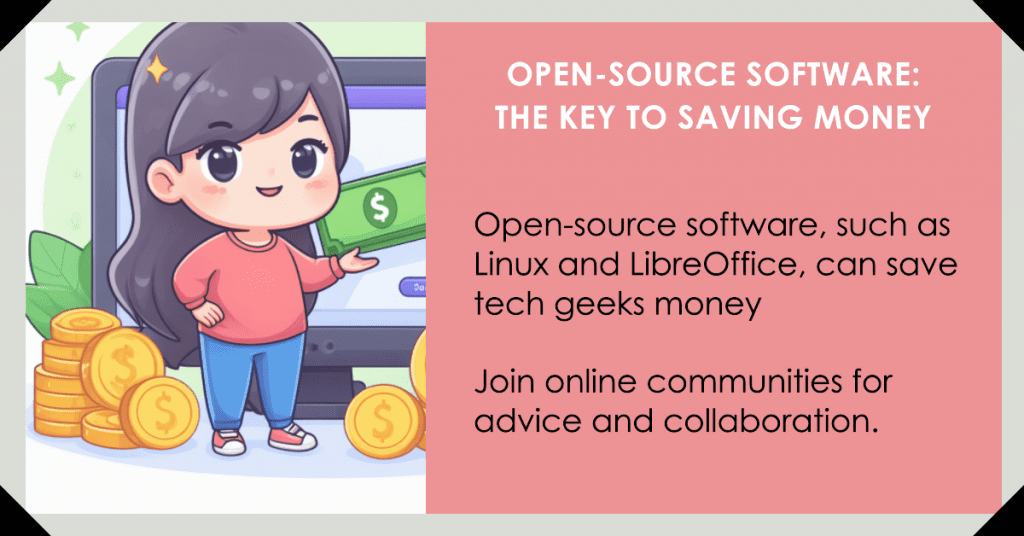 Open-source software, such as Linux and LibreOffice, can save tech geeks money by offering cost-effective alternatives to popular software. Customize Linux desktop environments and LibreOffice templates, and join online communities for advice and collaboration.